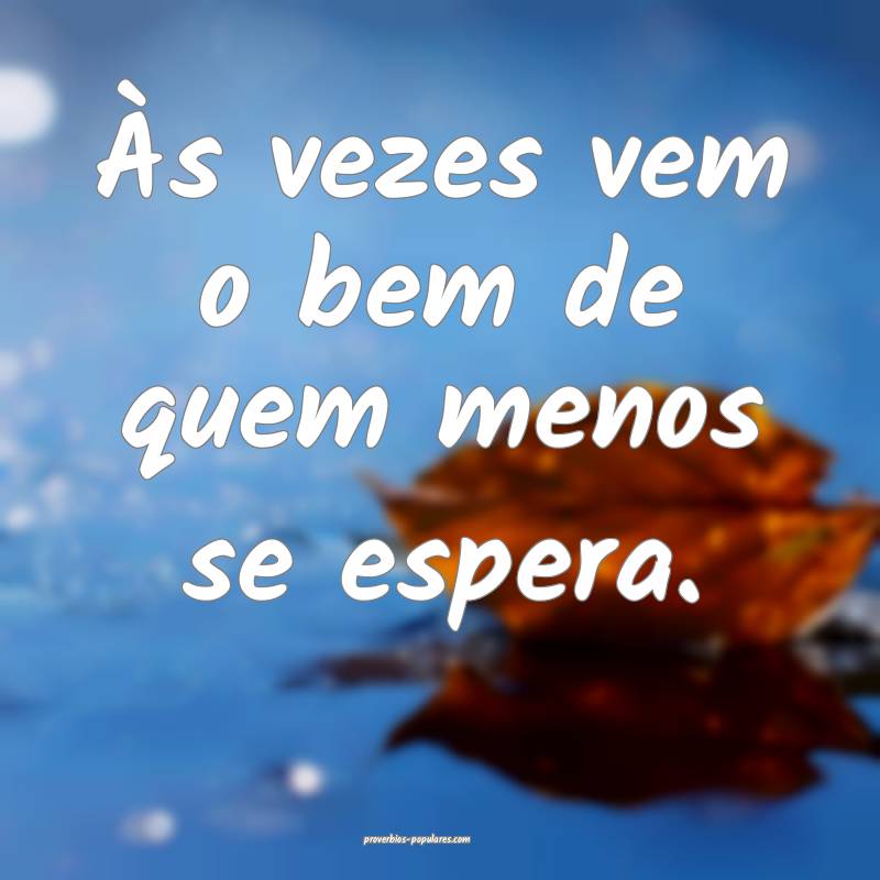 Às vezes vem o bem de quem menos se espera.
...