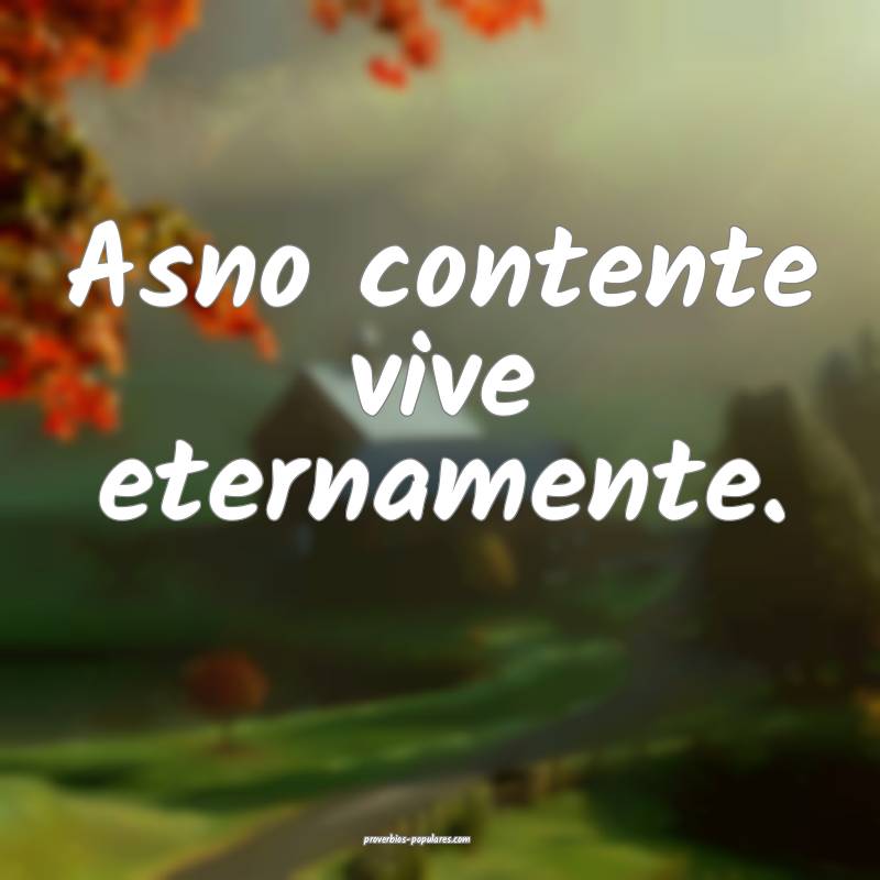 Asno contente vive eternamente.
 ...