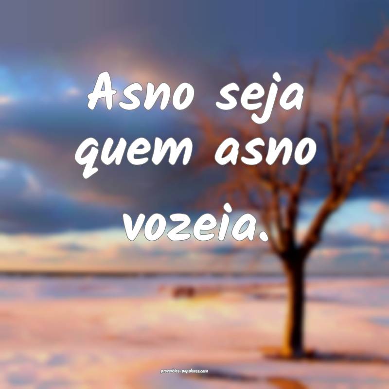 Asno seja quem asno vozeia.
...