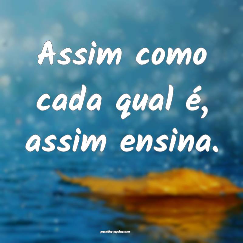 Assim como cada qual é, assim ensina.
...