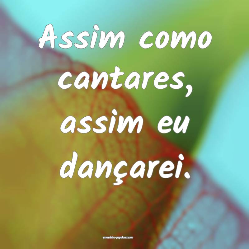 Assim como cantares, assim eu dançarei.
...