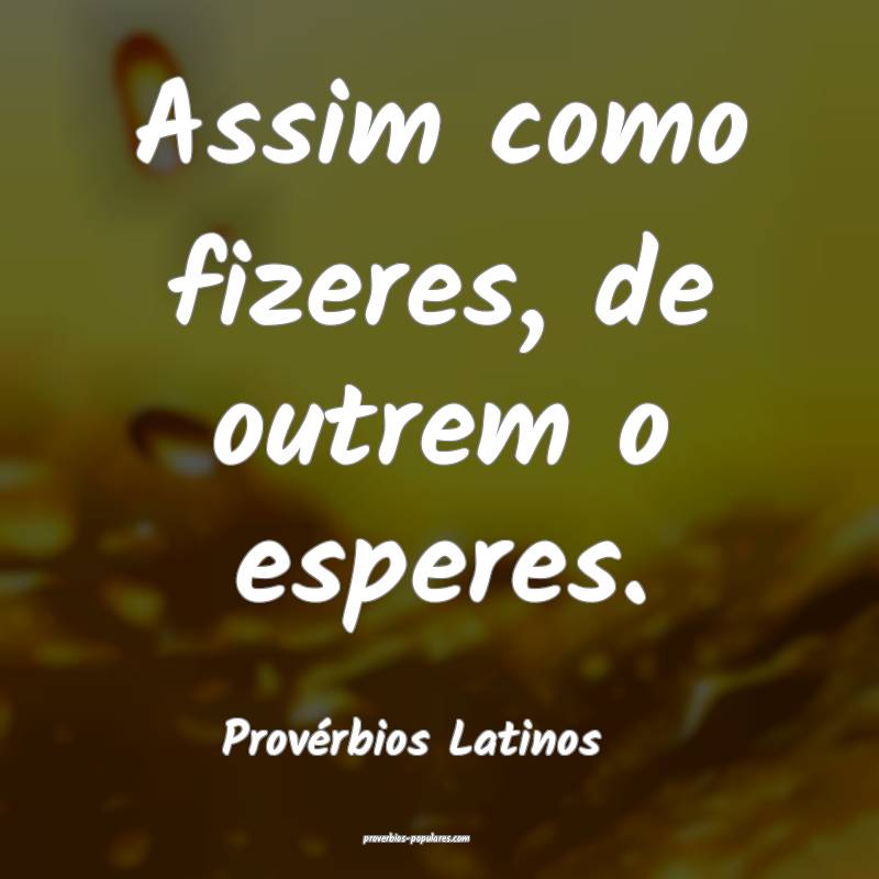 Assim como fizeres, de outrem o esperes.
...