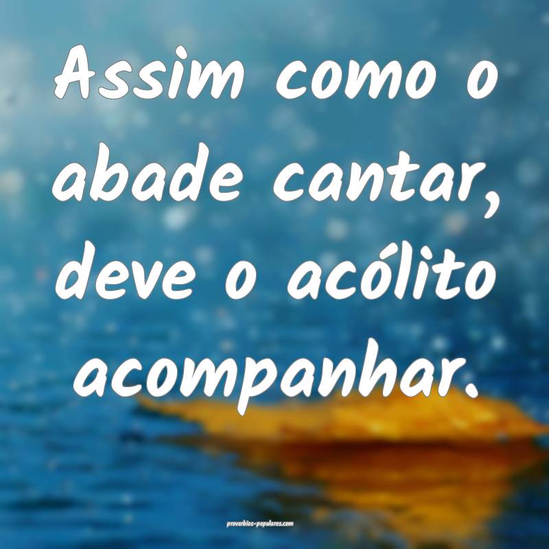 Assim como o abade cantar, deve o acólito acompanhar.
...