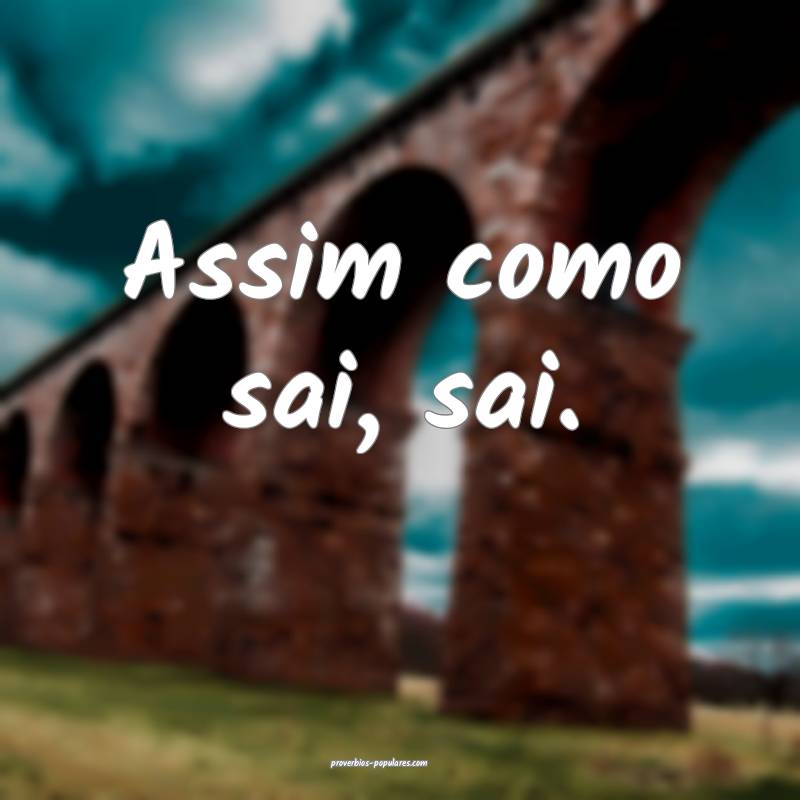 Assim como sai, sai.
 ...