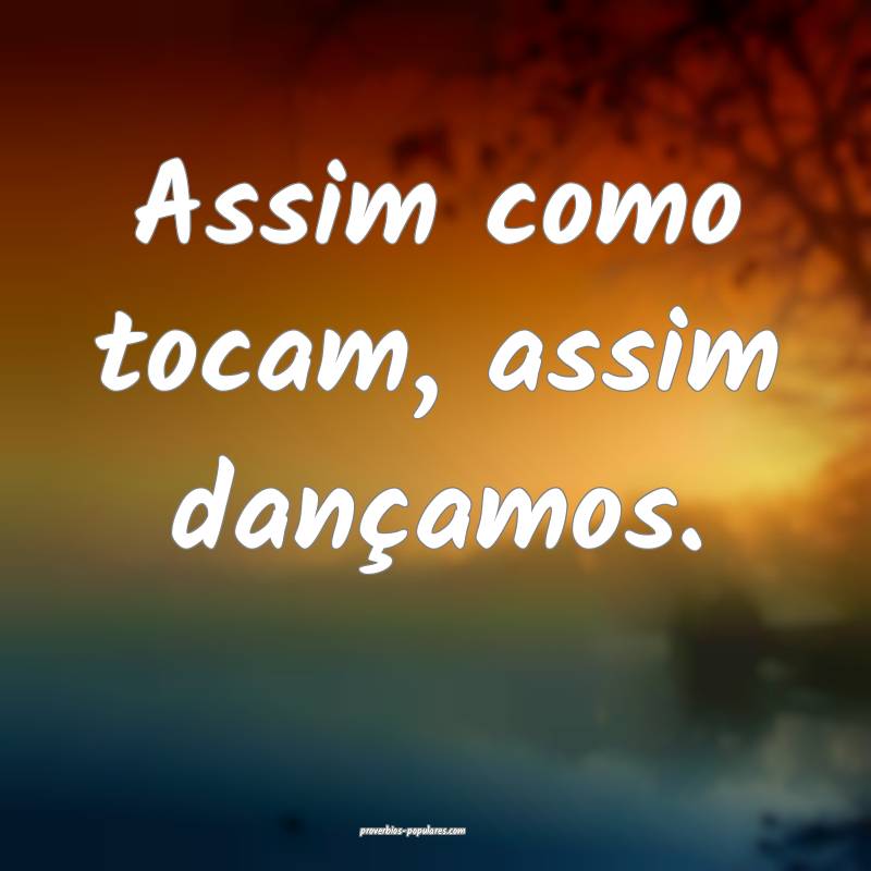 Assim como tocam, assim dançamos.
 ...