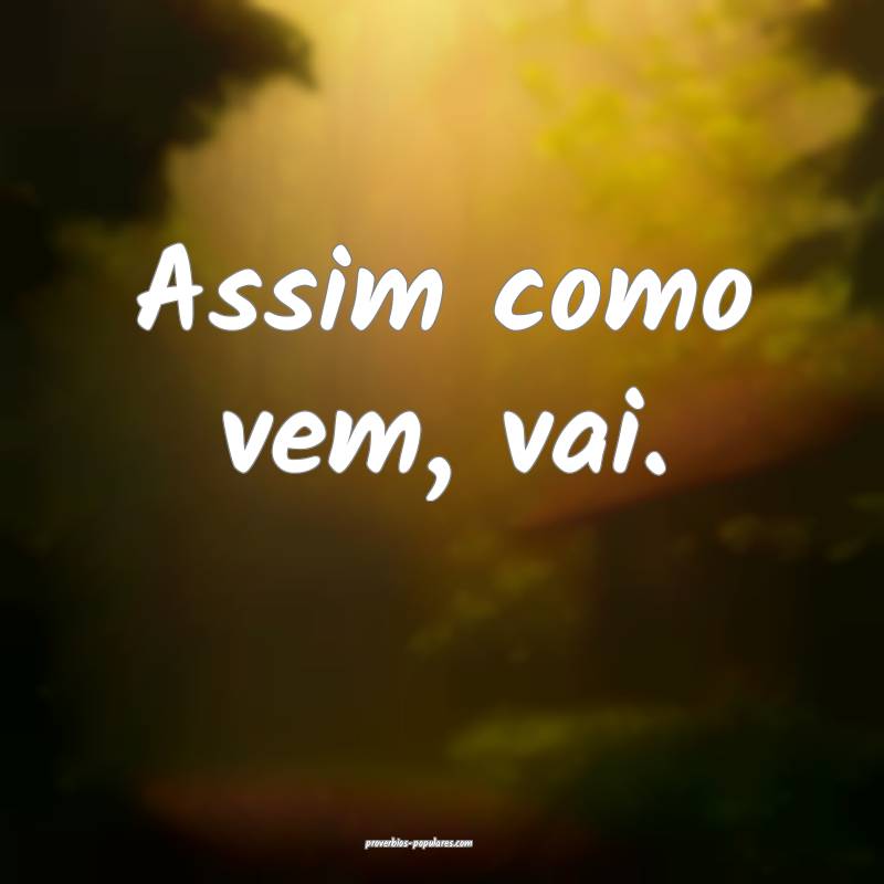 Assim como vem, vai.
 ...