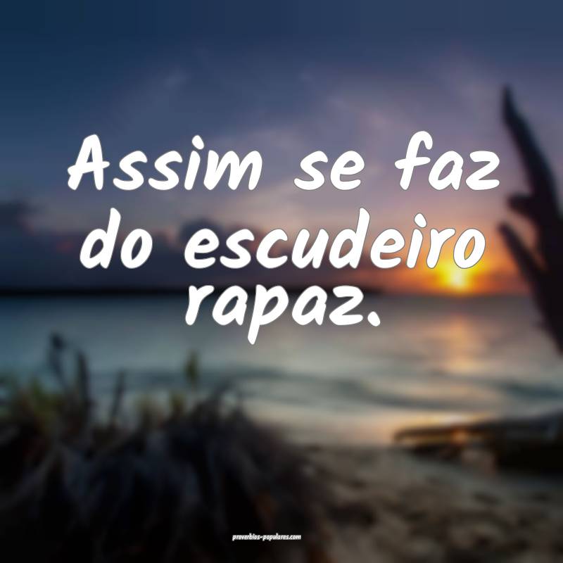 Assim se faz do escudeiro rapaz.
...