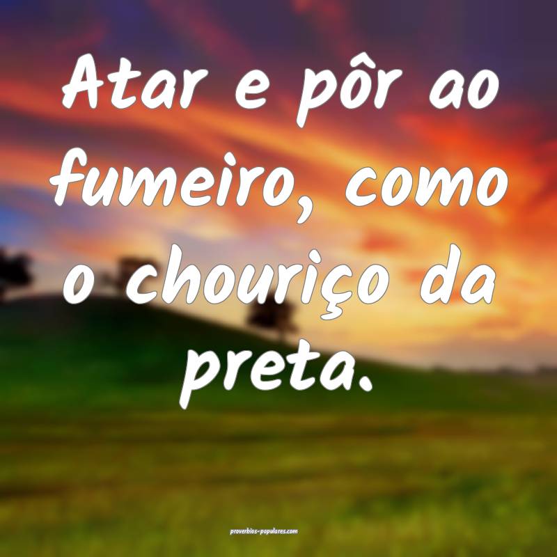 Atar e pôr ao fumeiro, como o chouriço da preta.
...