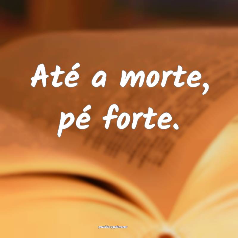 Até a morte, pé forte.
...