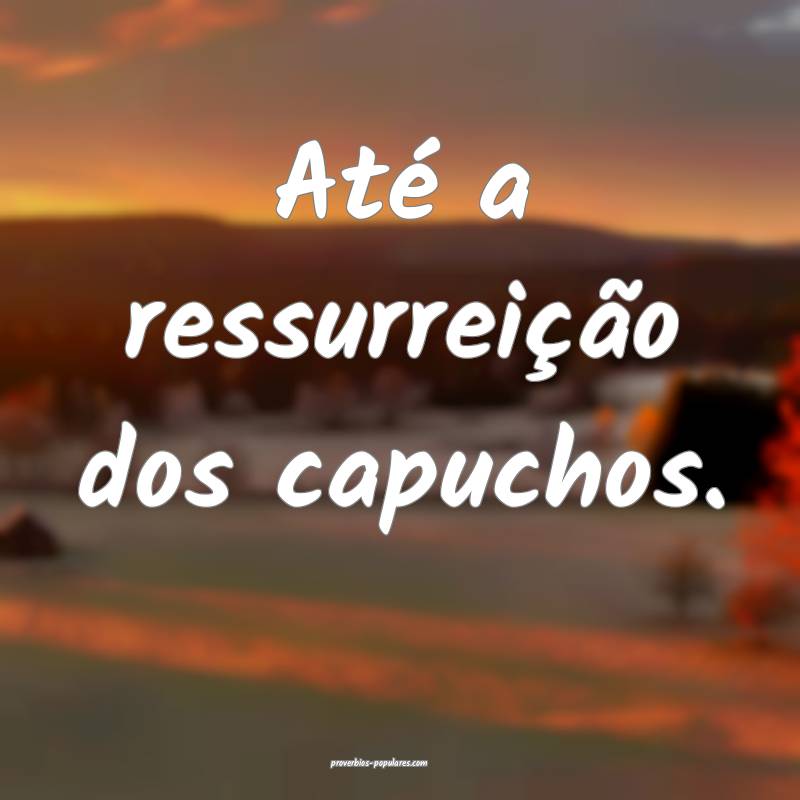 Até a ressurreição dos capuchos.
 ...