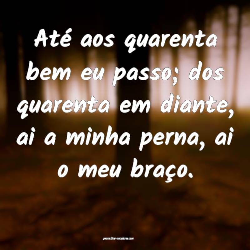 Até aos quarenta bem eu passo; dos quarenta em diante, ai a minha per...