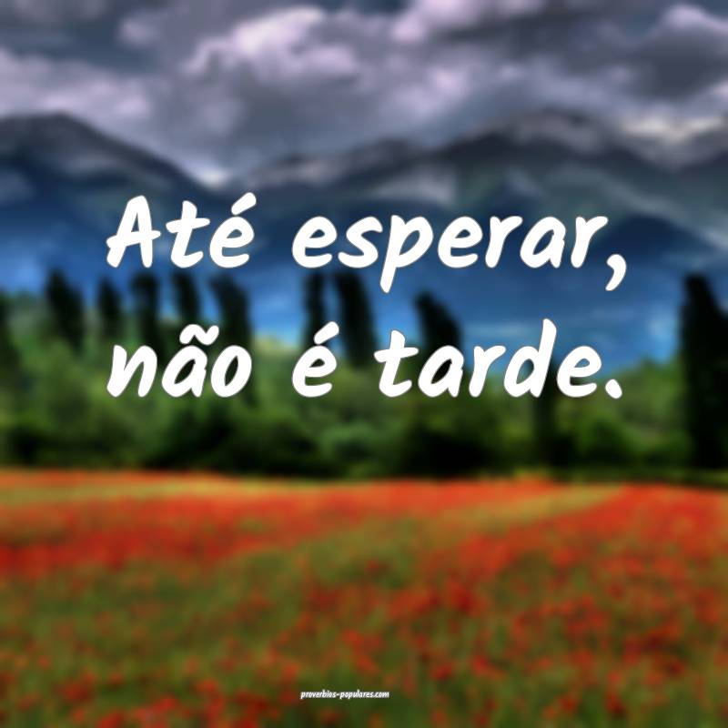 Até esperar, não é tarde.
...