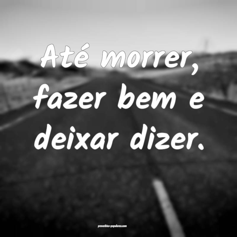 Até morrer, fazer bem e deixar dizer.
...
