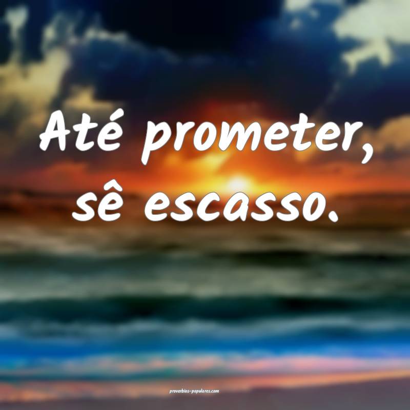 Até prometer, sê escasso.
...