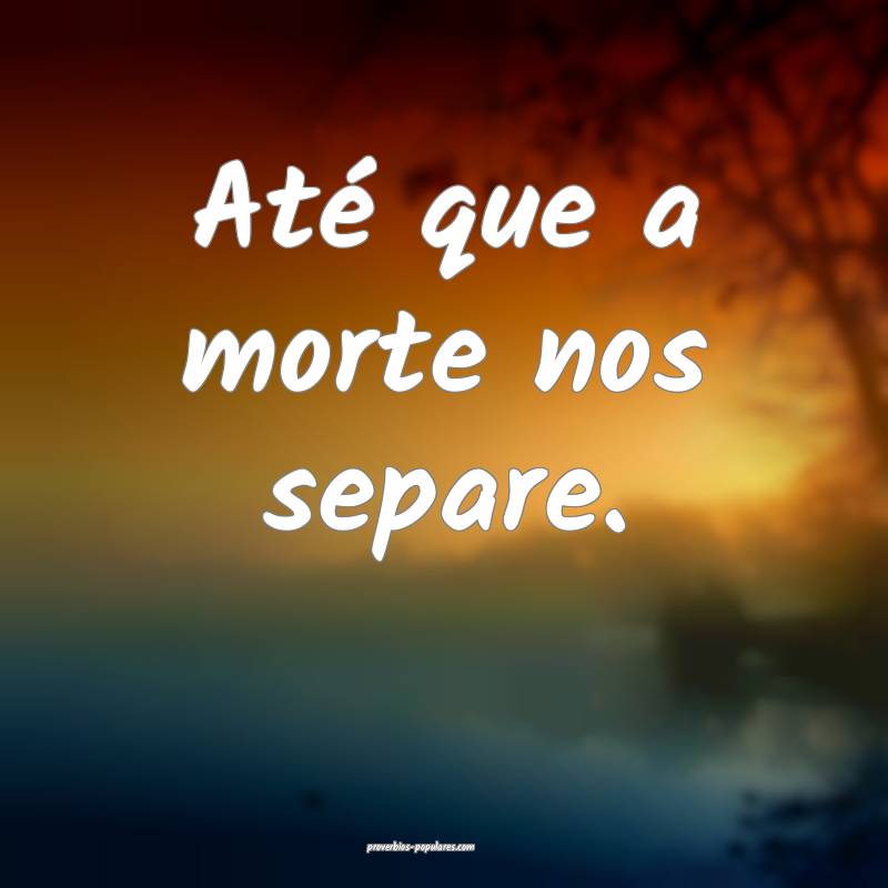 Até que a morte nos separe.
...