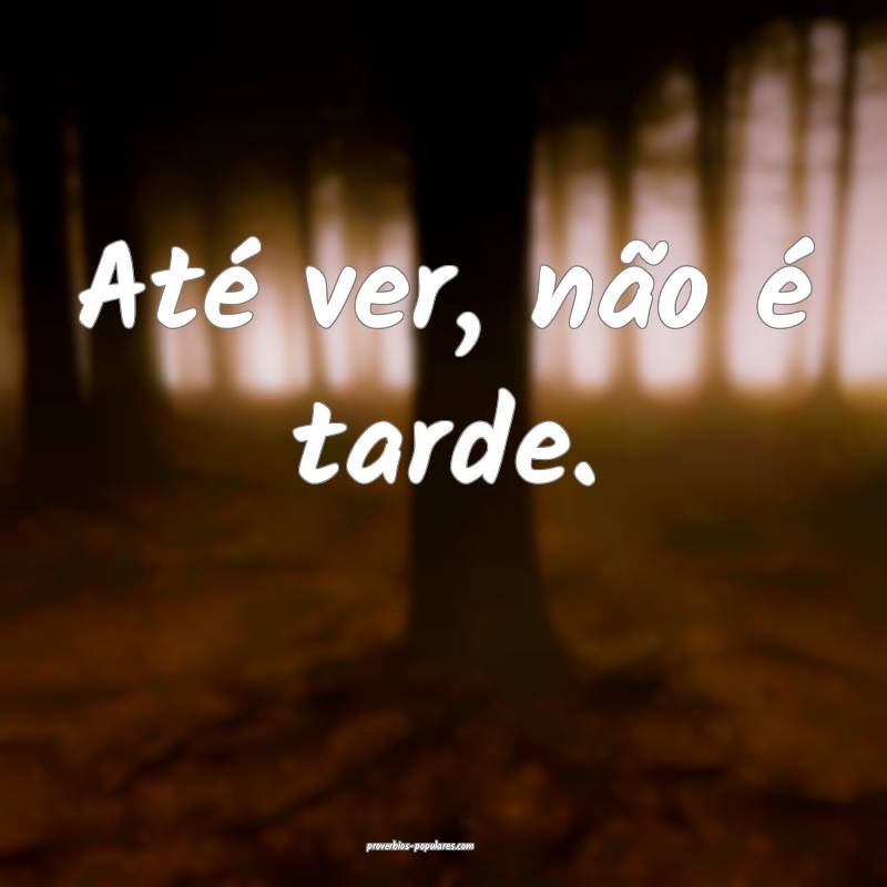 Até ver, não é tarde.
...