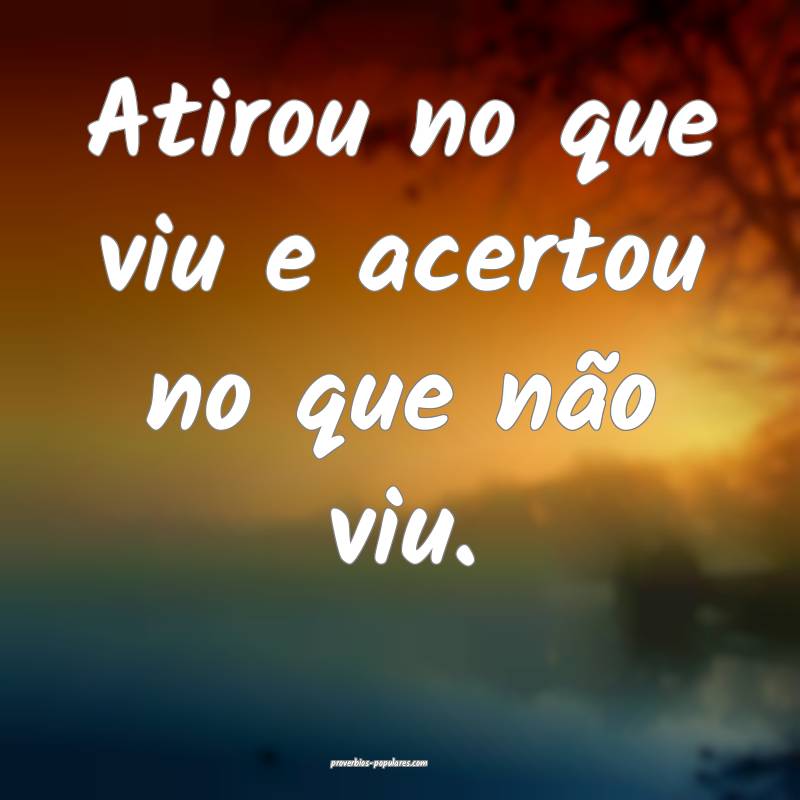 Atirou no que viu e acertou no que não viu.
 ...