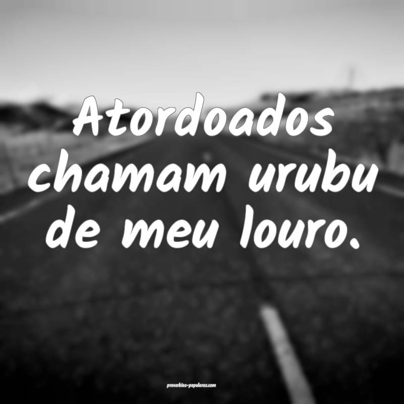 Atordoados chamam urubu de meu louro.
...