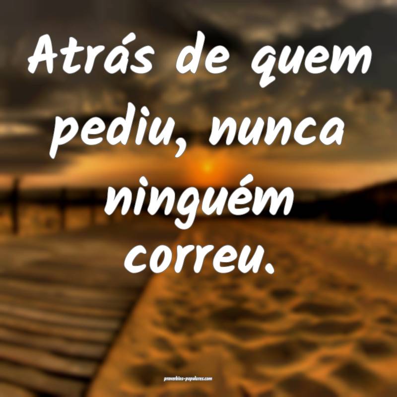 Atrás de quem pediu, nunca ninguém correu.
...