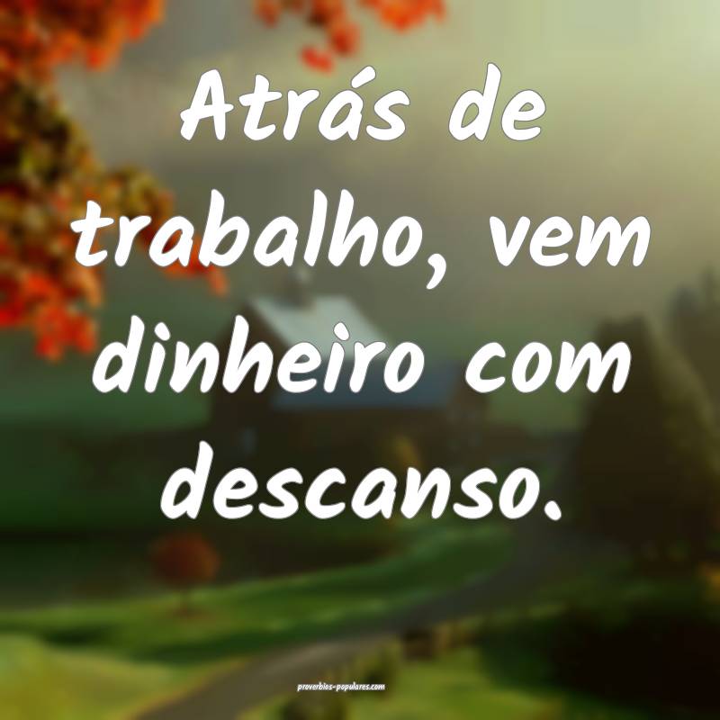 Atrás de trabalho, vem dinheiro com descanso.
 ...