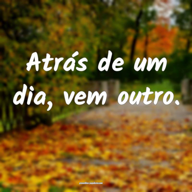 Atrás de um dia, vem outro.
...