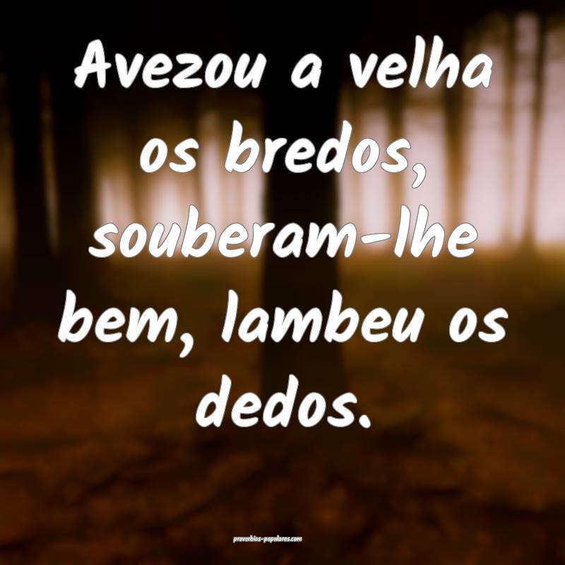 Avezou a velha os bredos, souberam-lhe bem, lambeu os dedos.
...