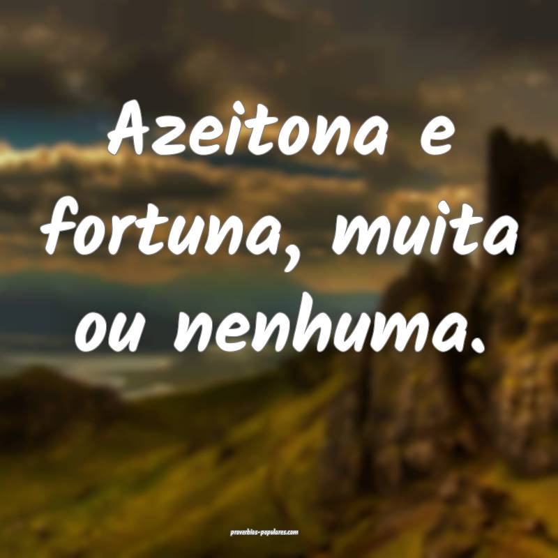 Azeitona e fortuna, muita ou nenhuma.
 ...