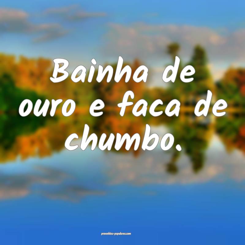 Bainha de ouro e faca de chumbo.
...