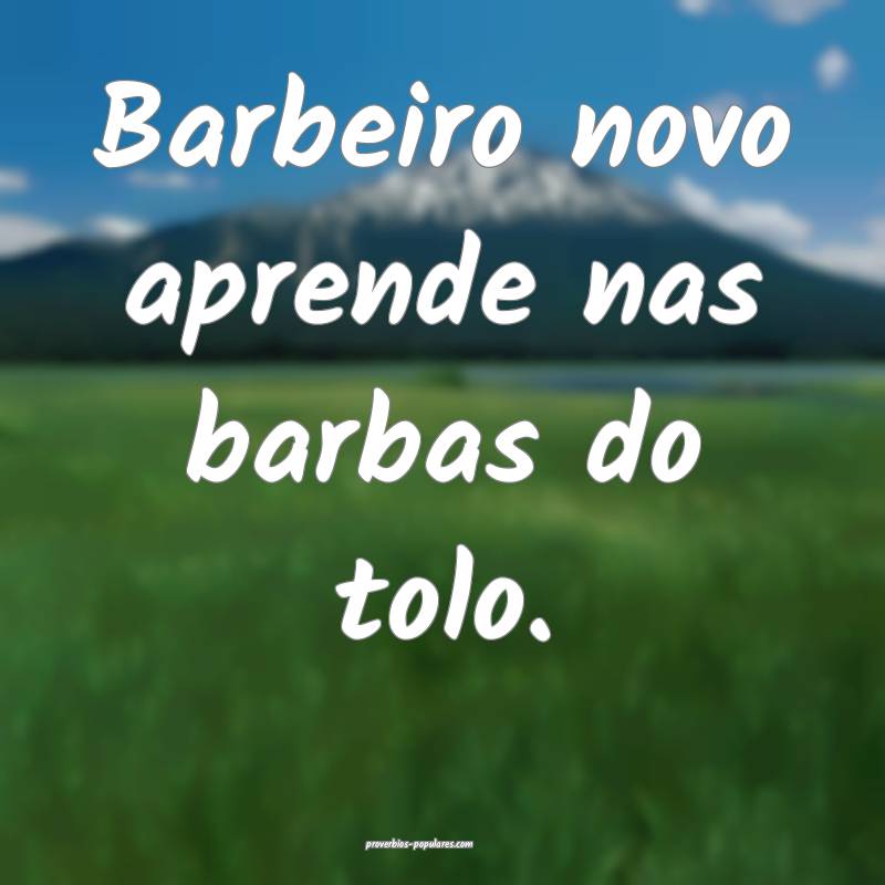 Barbeiro novo aprende nas barbas do tolo.
...