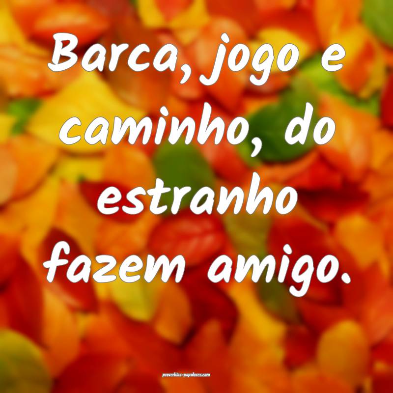 Barca, jogo e caminho, do estranho fazem amigo.
...