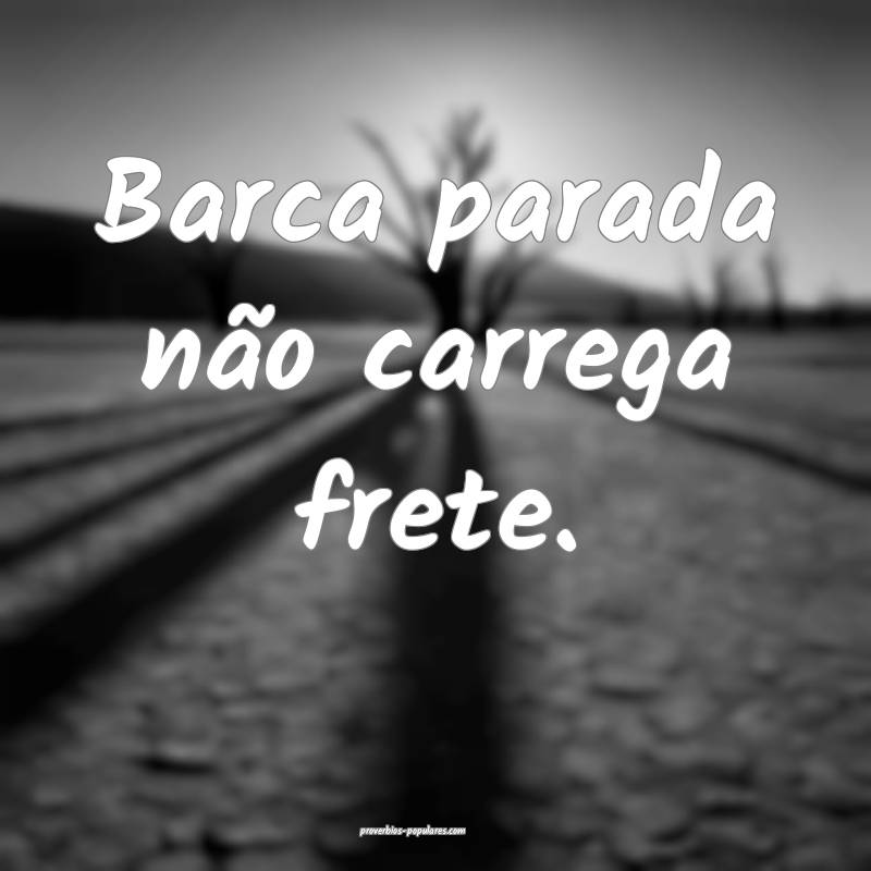 Barca parada não carrega frete.
 ...