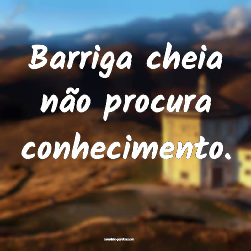 Barriga cheia não procura conhecimento.
...