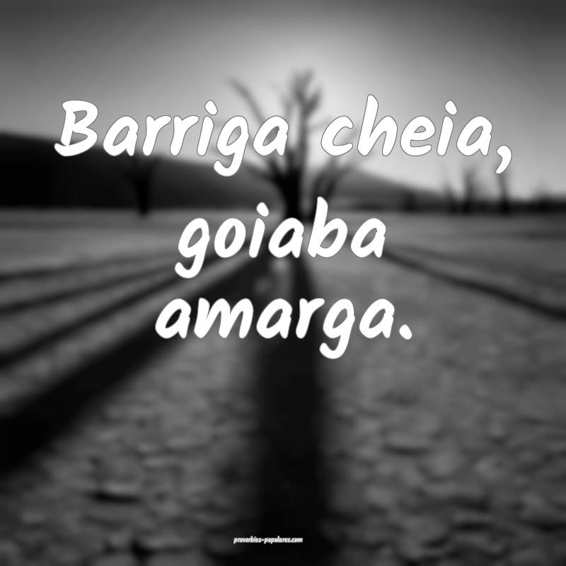 Barriga cheia, goiaba amarga.
...