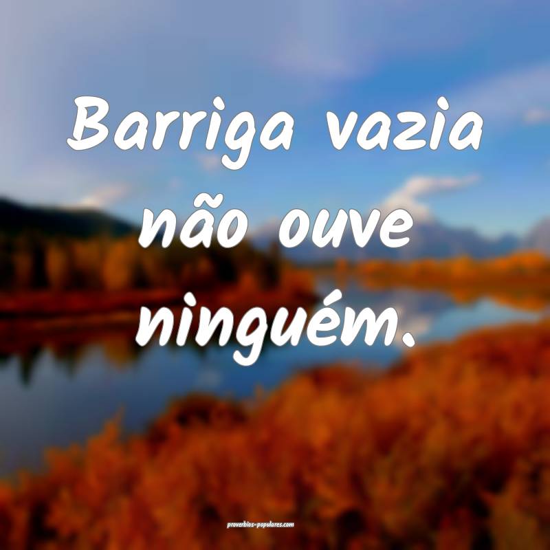 Barriga vazia não ouve ninguém.
...