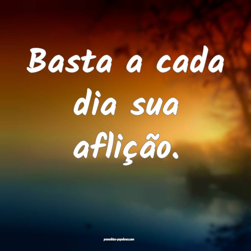 Basta a cada dia sua aflição.
...