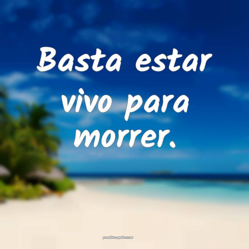 Basta estar vivo para morrer.
...