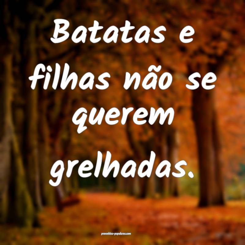 Batatas e filhas não se querem grelhadas.
...