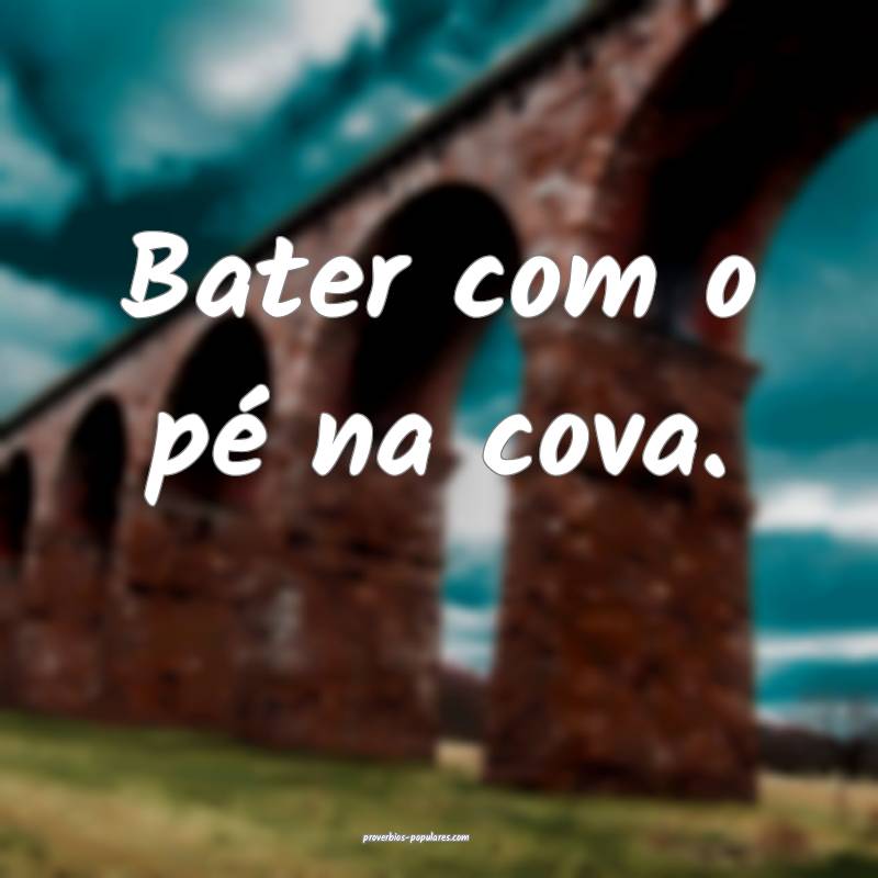 Bater com o pé na cova.
...