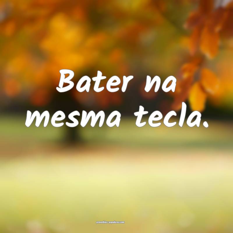 Bater na mesma tecla.
 ...