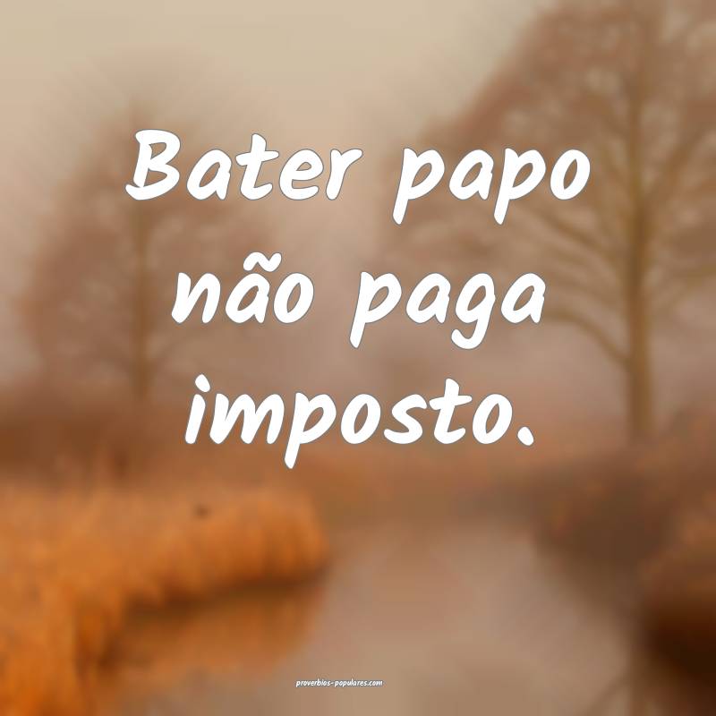Bater papo não paga imposto.
...