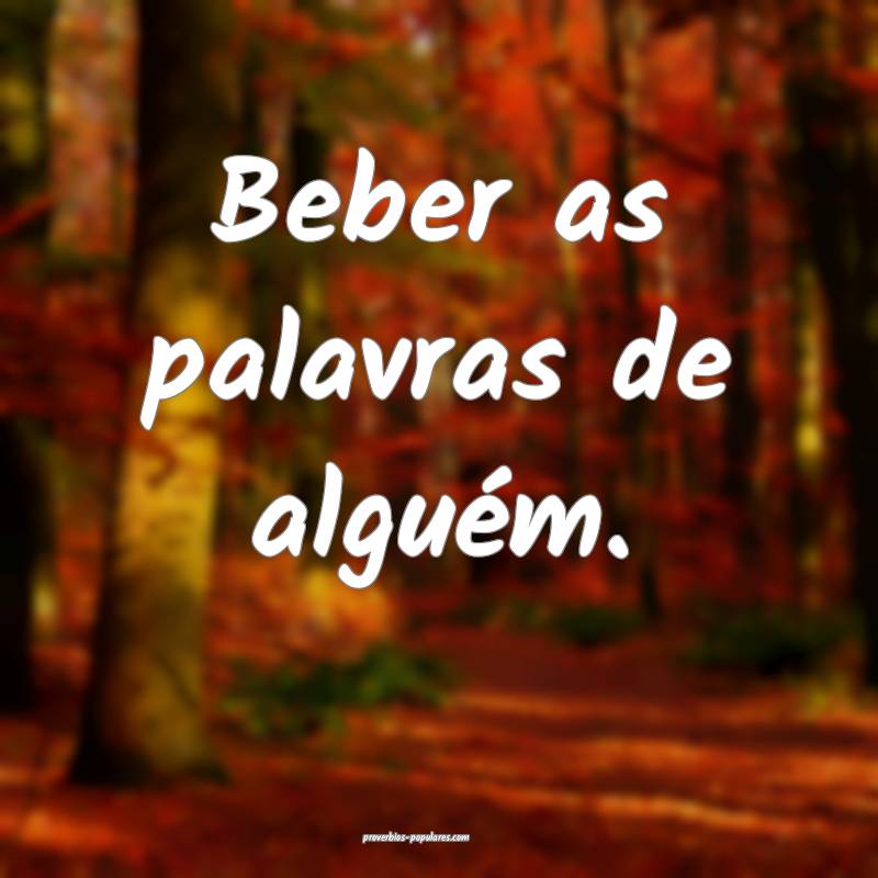 Beber as palavras de alguém.
 ...