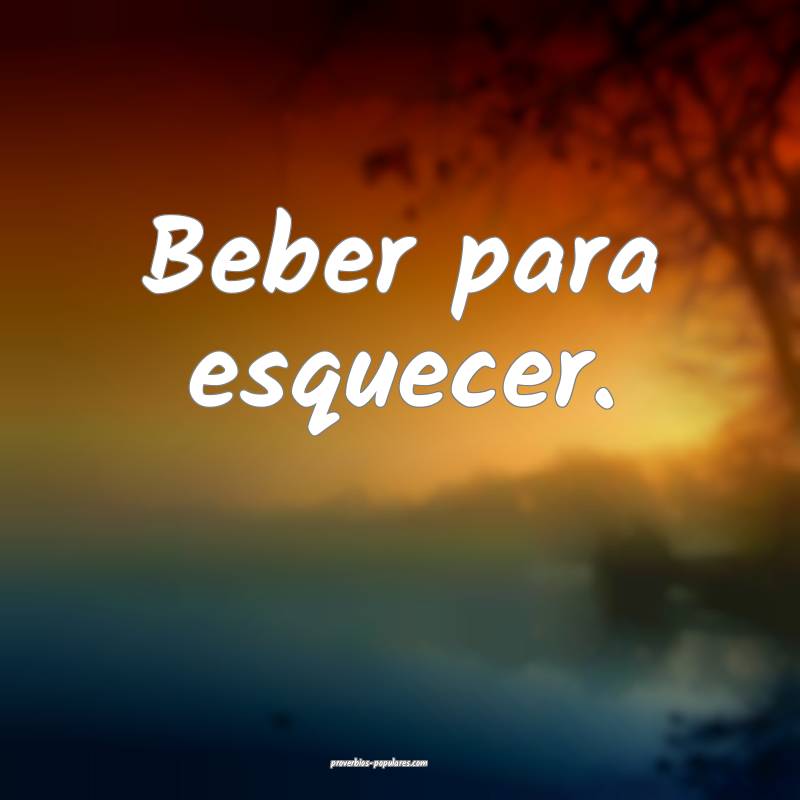 Beber para esquecer.
...