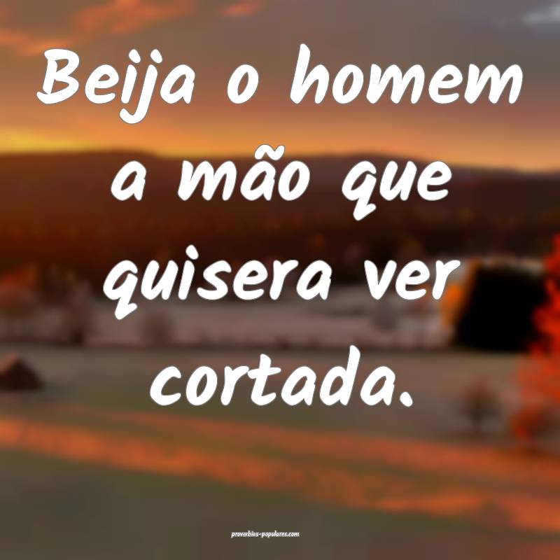 Beija o homem a mão que quisera ver cortada.
...