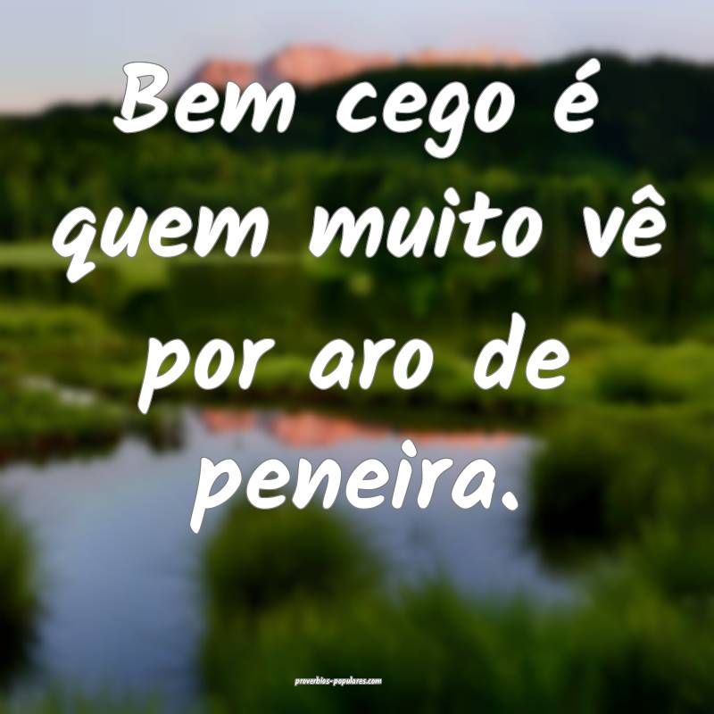 Bem cego é quem muito vê por aro de peneira.
...