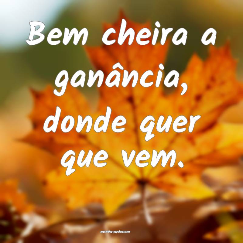 Bem cheira a ganância, donde quer que vem.
...