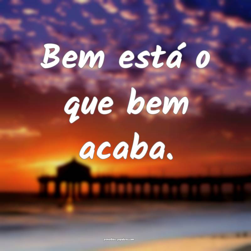 Bem está o que bem acaba.
 ...