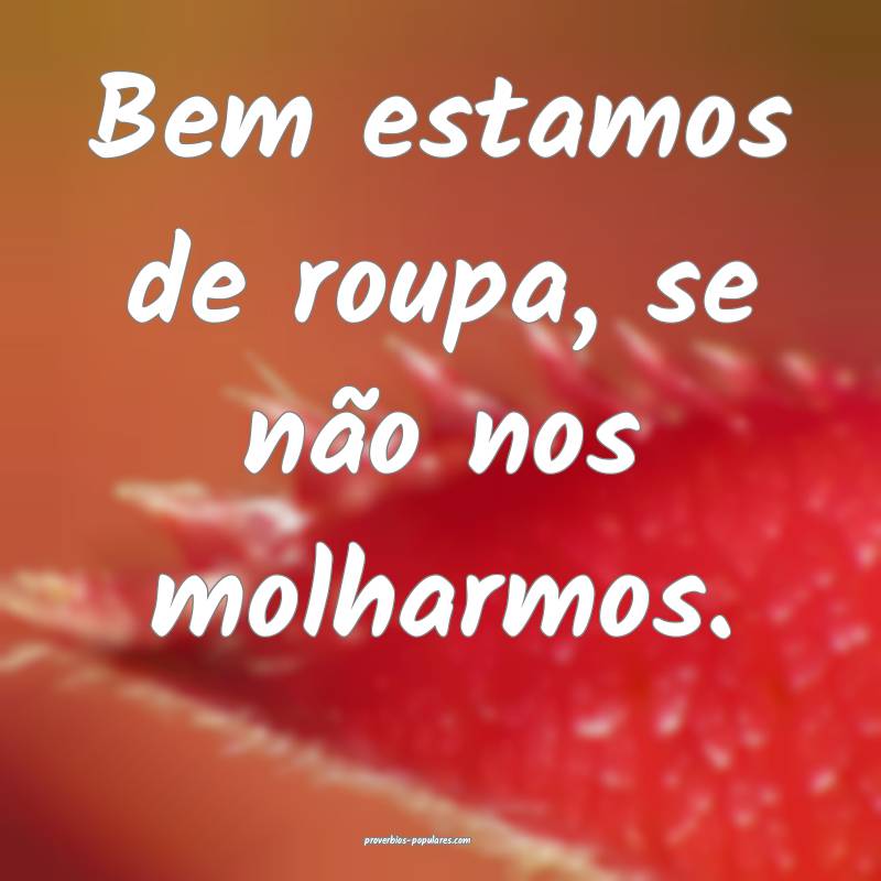 Bem estamos de roupa, se não nos molharmos.
...