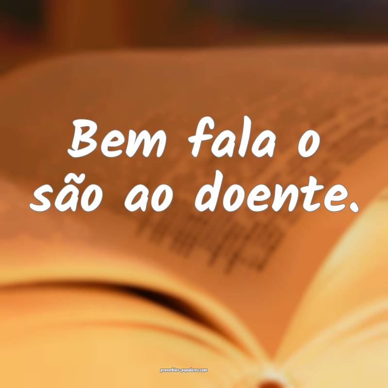 Bem fala o são ao doente.
...