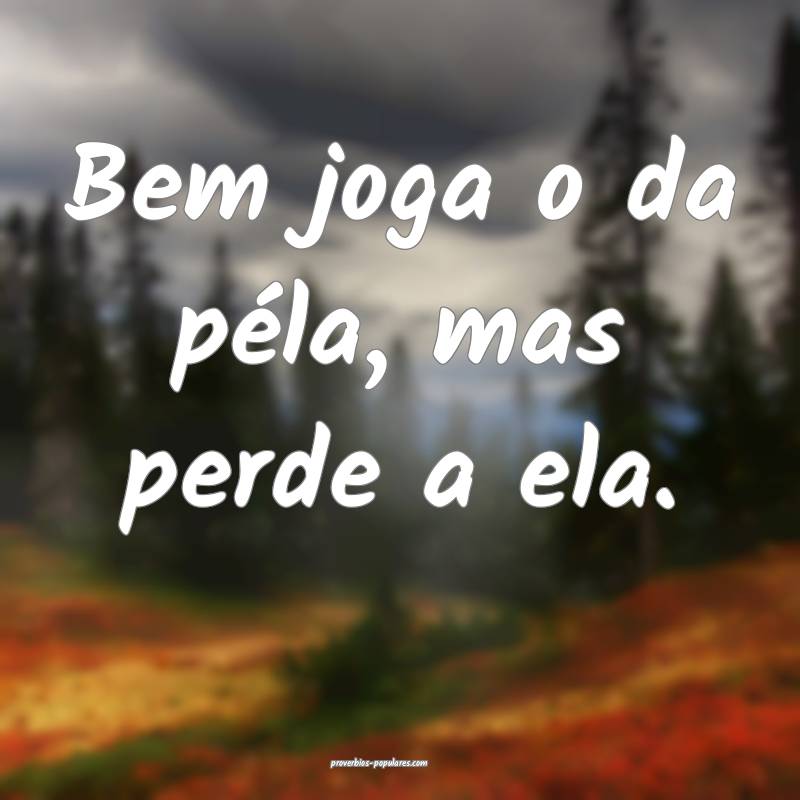 Bem joga o da péla, mas perde a ela.
...