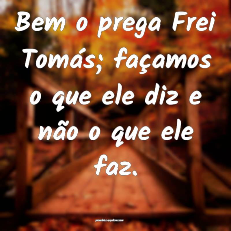 Bem o prega Frei Tomás; façamos o que ele diz e não o que ele faz.
...